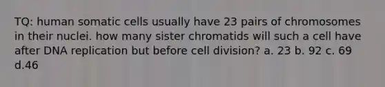 TQ: human somatic cells usually have 23 pairs of chromosomes in their nuclei. how many sister chromatids will such a cell have after DNA replication but before cell division? a. 23 b. 92 c. 69 d.46