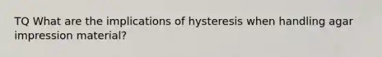 TQ What are the implications of hysteresis when handling agar impression material?