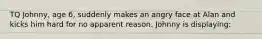 TQ Johnny, age 6, suddenly makes an angry face at Alan and kicks him hard for no apparent reason. Johnny is displaying: