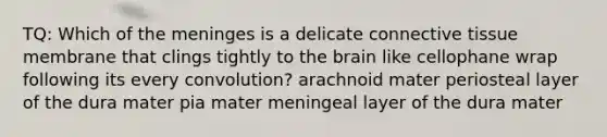 TQ: Which of the meninges is a delicate connective tissue membrane that clings tightly to the brain like cellophane wrap following its every convolution? arachnoid mater periosteal layer of the dura mater pia mater meningeal layer of the dura mater