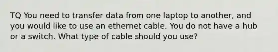 TQ You need to transfer data from one laptop to another, and you would like to use an ethernet cable. You do not have a hub or a switch. What type of cable should you use?