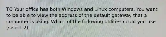 TQ Your office has both Windows and Linux computers. You want to be able to view the address of the default gateway that a computer is using. Which of the following utilities could you use (select 2)