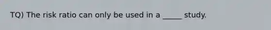 TQ) The risk ratio can only be used in a _____ study.