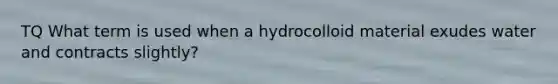 TQ What term is used when a hydrocolloid material exudes water and contracts slightly?