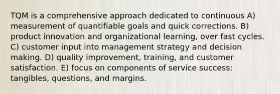 TQM is a comprehensive approach dedicated to continuous A) measurement of quantifiable goals and quick corrections. B) product innovation and organizational learning, over fast cycles. C) customer input into management strategy and decision making. D) quality improvement, training, and customer satisfaction. E) focus on components of service success: tangibles, questions, and margins.