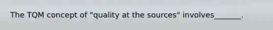 The TQM concept of "quality at the sources" involves_______.