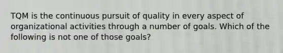 TQM is the continuous pursuit of quality in every aspect of organizational activities through a number of goals. Which of the following is not one of those goals?