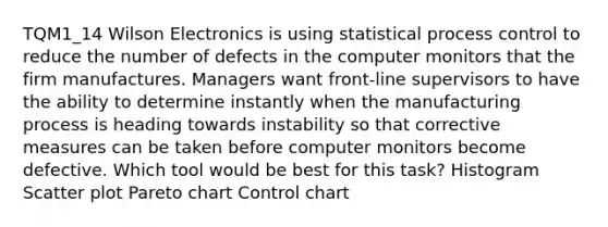 TQM1_14 Wilson Electronics is using statistical process control to reduce the number of defects in the computer monitors that the firm manufactures. Managers want front-line supervisors to have the ability to determine instantly when the manufacturing process is heading towards instability so that corrective measures can be taken before computer monitors become defective. Which tool would be best for this task? Histogram Scatter plot Pareto chart Control chart