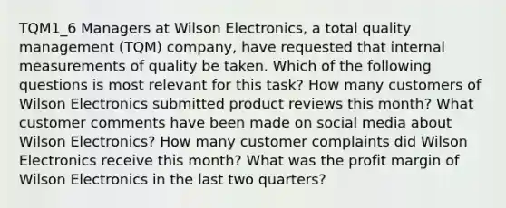 TQM1_6 Managers at Wilson Electronics, a total quality management (TQM) company, have requested that internal measurements of quality be taken. Which of the following questions is most relevant for this task? How many customers of Wilson Electronics submitted product reviews this month? What customer comments have been made on social media about Wilson Electronics? How many customer complaints did Wilson Electronics receive this month? What was the profit margin of Wilson Electronics in the last two quarters?