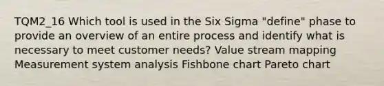 TQM2_16 Which tool is used in the Six Sigma "define" phase to provide an overview of an entire process and identify what is necessary to meet customer needs? Value stream mapping Measurement system analysis Fishbone chart Pareto chart