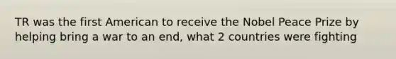TR was the first American to receive the Nobel Peace Prize by helping bring a war to an end, what 2 countries were fighting