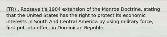 (TR) , Roosevelt's 1904 extension of the Monroe Doctrine, stating that the United States has the right to protect its economic interests in South And Central America by using military force, first put into effect in Dominican Republic