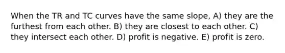 When the TR and TC curves have the same slope, A) they are the furthest from each other. B) they are closest to each other. C) they intersect each other. D) profit is negative. E) profit is zero.