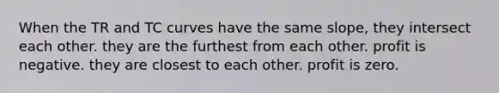 When the TR and TC curves have the same slope, they intersect each other. they are the furthest from each other. profit is negative. they are closest to each other. profit is zero.