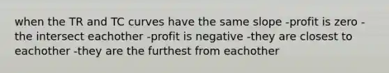 when the TR and TC curves have the same slope -profit is zero -the intersect eachother -profit is negative -they are closest to eachother -they are the furthest from eachother