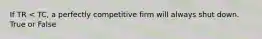 If TR < TC, a perfectly competitive firm will always shut down. True or False