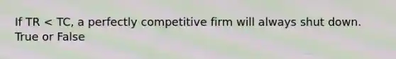 If TR < TC, a perfectly competitive firm will always shut down. True or False