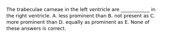 The trabeculae carneae in the left ventricle are ____________ in the right ventricle. A. less prominent than B. not present as C. more prominent than D. equally as prominent as E. None of these answers is correct.