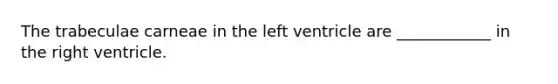 The trabeculae carneae in the left ventricle are ____________ in the right ventricle.
