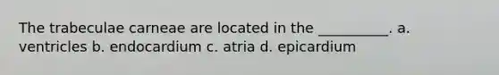 The trabeculae carneae are located in the __________. a. ventricles b. endocardium c. atria d. epicardium