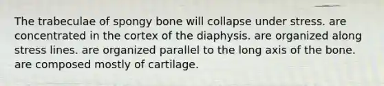 The trabeculae of spongy bone will collapse under stress. are concentrated in the cortex of the diaphysis. are organized along stress lines. are organized parallel to the long axis of the bone. are composed mostly of cartilage.