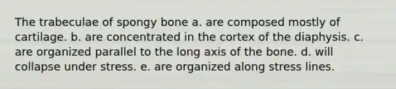 The trabeculae of spongy bone a. are composed mostly of cartilage. b. are concentrated in the cortex of the diaphysis. c. are organized parallel to the long axis of the bone. d. will collapse under stress. e. are organized along stress lines.