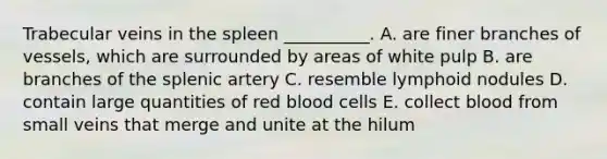 Trabecular veins in the spleen __________. A. are finer branches of vessels, which are surrounded by areas of white pulp B. are branches of the splenic artery C. resemble lymphoid nodules D. contain large quantities of red blood cells E. collect blood from small veins that merge and unite at the hilum