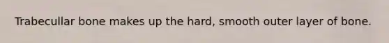 Trabecullar bone makes up the hard, smooth outer layer of bone.
