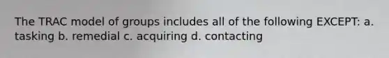 The TRAC model of groups includes all of the following EXCEPT: a. tasking b. remedial c. acquiring d. contacting