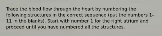 Trace <a href='https://www.questionai.com/knowledge/k7oXMfj7lk-the-blood' class='anchor-knowledge'>the blood</a> flow through <a href='https://www.questionai.com/knowledge/kya8ocqc6o-the-heart' class='anchor-knowledge'>the heart</a> by numbering the following structures in the correct sequence (put the numbers 1-11 in the blanks). Start with number 1 for the right atrium and proceed until you have numbered all the structures.