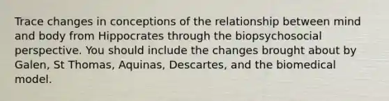 Trace changes in conceptions of the relationship between mind and body from Hippocrates through the biopsychosocial perspective. You should include the changes brought about by Galen, St Thomas, Aquinas, Descartes, and the biomedical model.