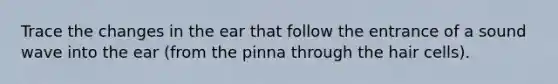 Trace the changes in the ear that follow the entrance of a sound wave into the ear (from the pinna through the hair cells).