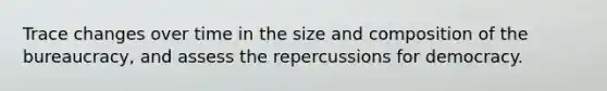 Trace changes over time in the size and composition of the bureaucracy, and assess the repercussions for democracy.