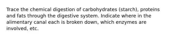 Trace the chemical digestion of carbohydrates (starch), proteins and fats through the digestive system. Indicate where in the alimentary canal each is broken down, which enzymes are involved, etc.