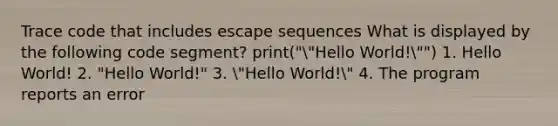 Trace code that includes escape sequences What is displayed by the following code segment? print(""Hello World!"") 1. Hello World! 2. "Hello World!" 3. "Hello World!" 4. The program reports an error