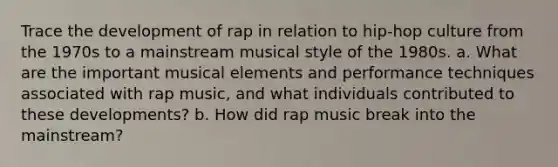 Trace the development of rap in relation to hip-hop culture from the 1970s to a mainstream musical style of the 1980s. a. What are the important musical elements and performance techniques associated with rap music, and what individuals contributed to these developments? b. How did rap music break into the mainstream?