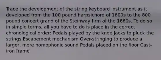 Trace the development of the string keyboard instrument as it developed from the 100 pound harpsichord of 1600s to the 800 pound concert grand of the Steinway firm of the 1860s. To do so in simple terms, all you have to do is place in the correct chronological order: Pedals played by the knee Jacks to pluck the strings Escapement mechanism Over-stringing to produce a larger, more homophonic sound Pedals placed on the floor Cast-iron frame