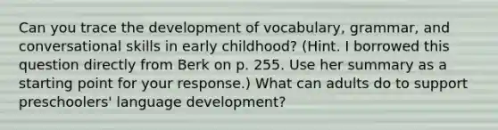 Can you trace the development of vocabulary, grammar, and conversational skills in early childhood? (Hint. I borrowed this question directly from Berk on p. 255. Use her summary as a starting point for your response.) What can adults do to support preschoolers' language development?