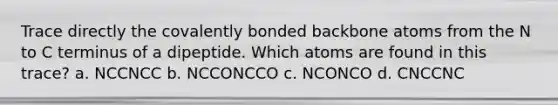 Trace directly the covalently bonded backbone atoms from the N to C terminus of a dipeptide. Which atoms are found in this trace? a. NCCNCC b. NCCONCCO c. NCONCO d. CNCCNC