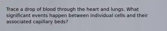 Trace a drop of blood through the heart and lungs. What significant events happen between individual cells and their associated capillary beds?