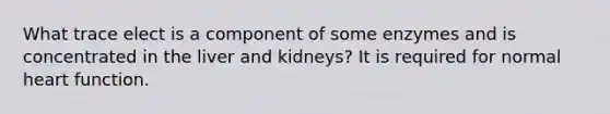 What trace elect is a component of some enzymes and is concentrated in the liver and kidneys? It is required for normal heart function.