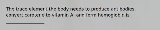 The trace element the body needs to produce antibodies, convert carotene to vitamin A, and form hemoglobin is _________________.