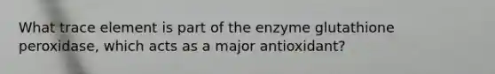 What trace element is part of the enzyme glutathione peroxidase, which acts as a major antioxidant?