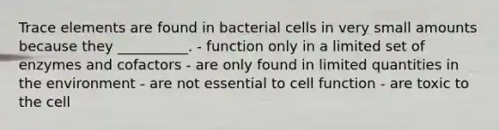 Trace elements are found in bacterial cells in very small amounts because they __________. - function only in a limited set of enzymes and cofactors - are only found in limited quantities in the environment - are not essential to cell function - are toxic to the cell