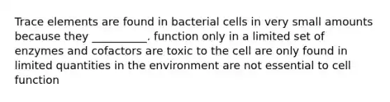 Trace elements are found in bacterial cells in very small amounts because they __________. function only in a limited set of enzymes and cofactors are toxic to the cell are only found in limited quantities in the environment are not essential to cell function