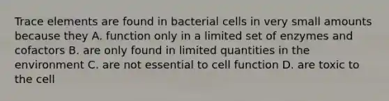 Trace elements are found in bacterial cells in very small amounts because they A. function only in a limited set of enzymes and cofactors B. are only found in limited quantities in the environment C. are not essential to cell function D. are toxic to the cell