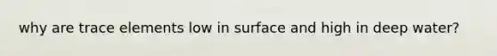 why are trace elements low in surface and high in deep water?