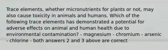 Trace elements, whether micronutrients for plants or not, may also cause toxicity in animals and humans. Which of the following trace elements has demonstrated a potential for adverse effects on animal and human health due to environmental contamination? - magnesium - chromium - arsenic - chlorine - both answers 2 and 3 above are correct