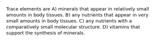 Trace elements are A) minerals that appear in relatively small amounts in body tissues. B) any nutrients that appear in very small amounts in body tissues. C) any nutrients with a comparatively small molecular structure. D) vitamins that support the synthesis of minerals.