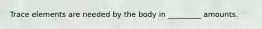 Trace elements are needed by the body in _________ amounts.